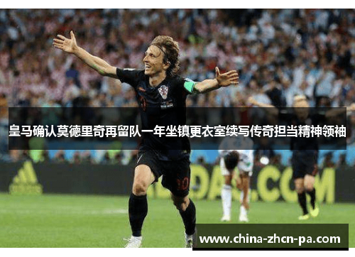 皇马确认莫德里奇再留队一年坐镇更衣室续写传奇担当精神领袖