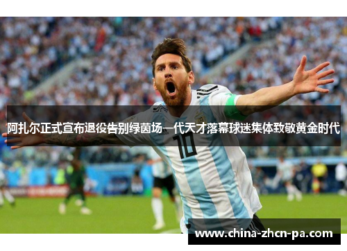 阿扎尔正式宣布退役告别绿茵场一代天才落幕球迷集体致敬黄金时代