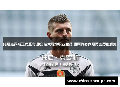 托尼克罗斯正式宣布退役 结束辉煌职业生涯 回顾传奇岁月再创历史辉煌 托尼克罗斯正式宣布退役 结束辉煌职业生涯 回顾传奇岁月再创历史辉煌