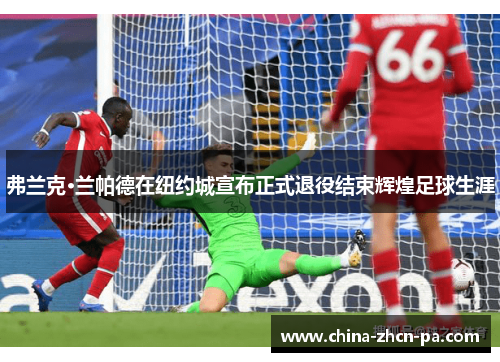 弗兰克·兰帕德在纽约城宣布正式退役结束辉煌足球生涯 弗兰克·兰帕德在纽约城宣布正式退役结束辉煌足球生涯